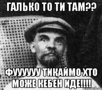 Галько то ти там?? Фуууууу тикаймо хто може кебен иде!!!!