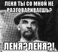 Леня ты со мной не разговариваешь? Леня?ЛЕНЯ?!