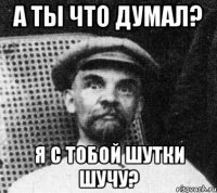 а ты что думал? Я с тобой шутки шучу?