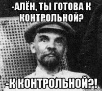 -Алён, ты готова к контрольной? -К контрольной?!