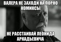 ВАЛЕРА НЕ ЗАХОДИ НА ПОРНО КОМИКСЫ НЕ РАССТАИВАЙ ЛЕОНИДА АРКАДЬЕВИЧА