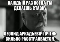 Каждый раз когда ты делаешь ставку Леонид Аркадьевич очень сильно расстраивается.