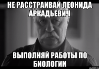 Не расстраивай Леонида Аркадьевич Выполняй работы по биологии