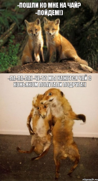 -Пошли ко мне на чай? -Пойдем!) -ла-ла-ла) -Че-то мы кажется чай с коньяком попутали подруга!)