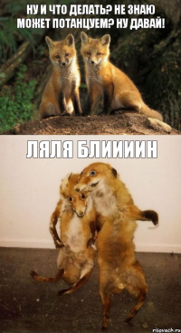 ну и что делать? не знаю может потанцуем? ну давай! ляля блиииин