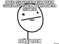 Парень тебя бросила жена и убили собаку а еще угнали машину а завтра экзамен ! Пойду поем