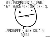 твоё лицо,когда долго бегал за игроком с ножом, а он повернулся и убил тебя