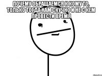 Почему обращаемся к кому то, только тогда нам скучно и не с кем провести время 