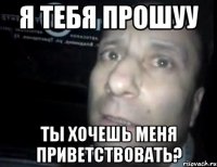 Я тебя прошуу Ты хочешь меня приветствовать?