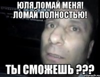 Юля,ломай меня! Ломай полностью! Ты сможешь ???