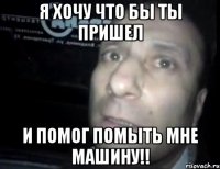 Я ХОЧУ ЧТО БЫ ТЫ ПРИШЕЛ И ПОМОГ ПОМЫТЬ МНЕ МАШИНУ!!