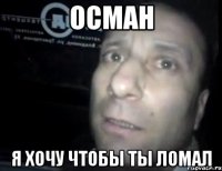 осман я хочу чтобы ты ломал