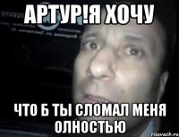 Артур!Я хочу что б ты сломал меня олностью