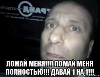  ломай меня!!!! ломай меня полностью!!! давай 1 на 1!!!