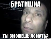 Братишка ты сможешь ломать?