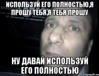 Используй его полностью,я прошу тебя,я тебя прошу Ну давай используй его полностью