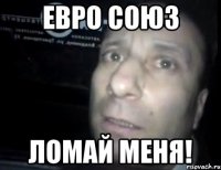 ЕВРО СОЮЗ ЛОМАЙ МЕНЯ!