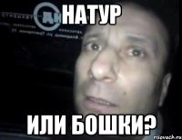 Натур или бошки?