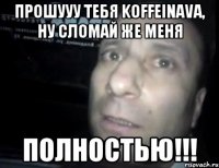 Прошууу тебя Koffeinava, ну сломай же меня ПОЛНОСТЬЮ!!!