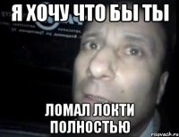 я хочу что бы ты ломал локти полностью