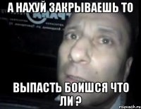 а нахуй закрываешь то выпасть боишся что ли ?