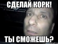 сделай корк! ты сможешь?