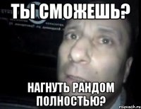 ТЫ сможешь? Нагнуть рандом полностью?