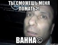 ТЫ СМОЖЕШЬ МЕНЯ ЛОМАТЬ?! ванна©