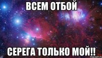 Всем отбой Серега только мой!!