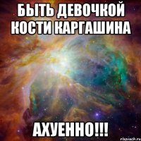 Быть девочкой Кости Каргашина Ахуенно!!!