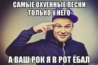 Самые охуенные песни только у него а ваш рок я в рот ебал