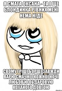 Я СМАГА ОКСАНА - ТА І ЩЕ БЛОНДИНКА РІВНИХ МЕНІ НЕМА НІДЕ СВОМУ ГРІШІ БОРЩІ ЗАВЖДИ ВАРЮ СМАЧНІ І КОЖНОЇ НОЧІ ЛЮБОВ'Ю ОБДАРОВУЮ КОХАНОГО ДОВГОЮ