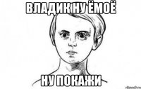 Владик ну ёмоё Ну покажи