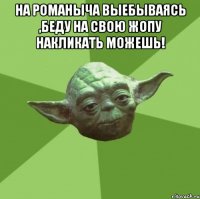 на Романыча выебываясь ,беду на свою жопу накликать можешь! 