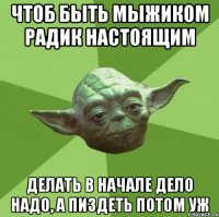 чтоб быть мыжиком радик настоящим делать в начале дело надо, а пиздеть потом уж