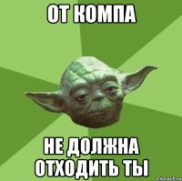 от компа не должна отходить ты