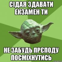 Сідая здавати екзамен ти не забудь прєподу посміхнутись