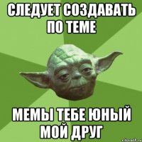 следует создавать по теме мемы тебе юный мой друг