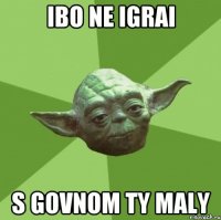 IBO NE IGRAI S GOVNOM TY MALY