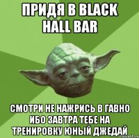 придя в black hall bar смотри не нажрись в гавно ибо завтра тебе на ТРЕНИРОВКУ юный Джедай