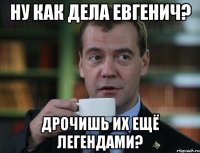 Ну как дела Евгенич? Дрочишь их ещё легендами?