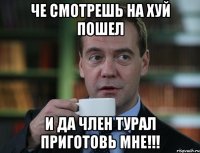 че смотрешь на хуй пошел и да член турал приготовь мне!!!