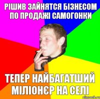 рішив зайнятся бізнесом по продажі самогонки тепер найбагатший міліонєр на селі