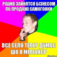 рішив зайнятся бізнесом по продажі самогонки все село тепер думає шо я міліанєр