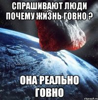 Спрашивают люди почему жизнь говно ? Она реально говно