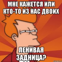 мне кажется или кто-то из нас двоих ЛЕНИВАЯ ЗАДНИЦА?