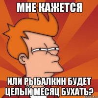 мне кажется или рыбалкин будет целый месяц бухать?