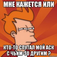 Мне кажется или Кто-то спутал мой аск с чьим-то другим ?