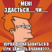 МЕНІ ЗДАЄТЬСЯ......ЧИ...... КУРВА ДУРНА БАВИТЬСЯ В ІГРИ, ЗАМІСТЬ ВЧАННЯ???