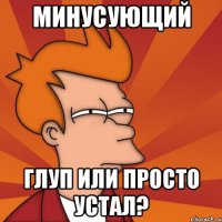 минусующий глуп или просто устал?